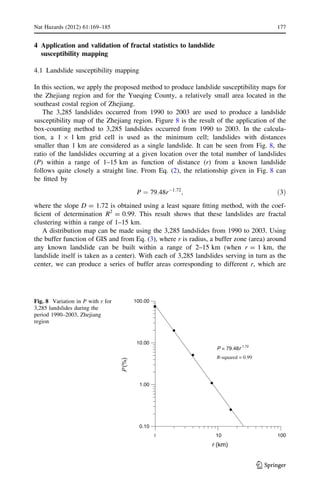 4 Application and validation of fractal statistics to landslide
susceptibility mapping
4.1 Landslide susceptibility mapping
In this section, we apply the proposed method to produce landslide susceptibility maps for
the Zhejiang region and for the Yueqing County, a relatively small area located in the
southeast costal region of Zhejiang.
The 3,285 landslides occurred from 1990 to 2003 are used to produce a landslide
susceptibility map of the Zhejiang region. Figure 8 is the result of the application of the
box-counting method to 3,285 landslides occurred from 1990 to 2003. In the calcula-
tion, a 1 9 1 km grid cell is used as the minimum cell; landslides with distances
smaller than 1 km are considered as a single landslide. It can be seen from Fig. 8, the
ratio of the landslides occurring at a given location over the total number of landslides
(P) within a range of 1–15 km as function of distance (r) from a known landslide
follows quite closely a straight line. From Eq. (2), the relationship given in Fig. 8 can
be ﬁtted by
P ¼ 79:48rÀ1:72
; ð3Þ
where the slope D = 1.72 is obtained using a least square ﬁtting method, with the coef-
ﬁcient of determination R2
= 0.99. This result shows that these landslides are fractal
clustering within a range of 1–15 km.
A distribution map can be made using the 3,285 landslides from 1990 to 2003. Using
the buffer function of GIS and from Eq. (3), where r is radius, a buffer zone (area) around
any known landslide can be built within a range of 2–15 km (when r = 1 km, the
landslide itself is taken as a center). With each of 3,285 landslides serving in turn as the
center, we can produce a series of buffer areas corresponding to different r, which are
1 10 100
r (km)
0.10
1.00
10.00
100.00
Ρ(%)
P = 79.48r
−1.72
R-squared = 0.99
Fig. 8 Variation in P with r for
3,285 landslides during the
period 1990–2003, Zhejiang
region
Nat Hazards (2012) 61:169–185 177
123
 