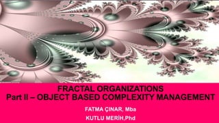 FRACTAL ORGANIZATIONS
Part II – OBJECT BASED COMPLEXITY MANAGEMENT
FATMA ÇINAR, Mba
KUTLU MERİH,Phd
 