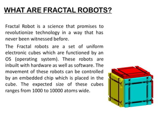 WHAT ARE FRACTAL ROBOTS?
Fractal Robot is a science that promises to
revolutionize technology in a way that has
never been witnessed before.
The Fractal robots are a set of uniform
electronic cubes which are functioned by an
OS (operating system). These robots are
inbuilt with hardware as well as software. The
movement of these robots can be controlled
by an embedded chip which is placed in the
cube. The expected size of these cubes
ranges from 1000 to 10000 atoms wide.
 