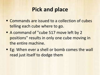 Pick and place
 Commands are issued to a collection of cubes
  telling each cube where to go.
 A command of "cube 517 move left by 2
  positions" results in only one cube moving in
  the entire machine.
 Eg: When ever a shell or bomb comes the wall
  read just itself to dodge them
 