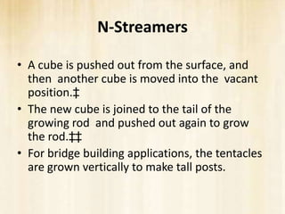 N-Streamers

• A cube is pushed out from the surface, and
  then another cube is moved into the vacant
  position.‡
• The new cube is joined to the tail of the
  growing rod and pushed out again to grow
  the rod.‡‡
• For bridge building applications, the tentacles
  are grown vertically to make tall posts.
 