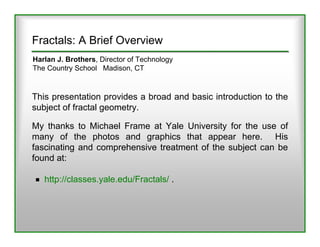 Fractals: A Brief Overview
Harlan J. Brothers, Director of Technology
The Country School Madison, CT



This presentation provides a broad and basic introduction to the
subject of fractal geometry.

My thanks to Michael Frame at Yale University for the use of
many of the photos and graphics that appear here. His
fascinating and comprehensive treatment of the subject can be
found at:

   http://classes.yale.edu/Fractals/ .
 