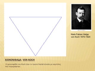 Niels Fabian Helge
                                                                  von Koch 1870-1924




ΦΙΟΝΟΝΙΥΑΔΑ VON KOCH
Η τηολοληθάδα ηοσ Koch ήηαλ ηο πρώηο fractal ζύλοιο κε θακπύιες
ποσ περηγράθηεθε.
 