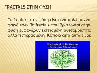 FRACTALS ΢ΣΗΝ ΥΤ΢Η

 Τα fractals ζηελ θύζε είλαη έλα ποιύ ζστλό
 θαηλόκελο. Τα fractals ποσ βρίζθοληαη ζηελ
 θύζε εκθαλίδοσλ εθηεηακέλε ασηοοκοηόηεηα,
 αιιά πεπεραζκέλε. Κάποηα από ασηά είλαη:
 