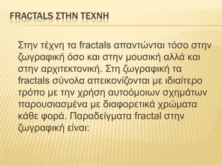 FRACTALS ΢ΣΗΝ ΣΕΦΝΗ

 Σηελ ηέτλε ηα fractals απαληώληαη ηόζο ζηελ
 δφγραθηθή όζο θαη ζηελ κοσζηθή αιιά θαη
 ζηελ αρτηηεθηοληθή. Σηε δφγραθηθή ηα
 fractals ζύλοια απεηθολίδοληαη κε ηδηαίηερο
 ηρόπο κε ηελ τρήζε ασηοόκοηφλ ζτεκάηφλ
 παροσζηαζκέλα κε δηαθορεηηθά τρώκαηα
 θάζε θορά. Παραδείγκαηα fractal ζηελ
 δφγραθηθή είλαη:
 