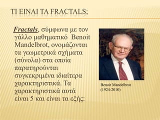 ΤΙ ΕΙΝΑΙ ΤΑ FRACTALS;

Fractals, ζύμθωνα με ηον
γάλλο μαθημαηικό Benoit
Mandelbrot, ονομάζονηαι
ηα γεωμεηπικά ζσήμαηα
(ζύνολα) ζηα οποία
παπαηηπούνηαι
ζςγκεκπιμένα ιδιαίηεπα
σαπακηηπιζηικά. Τα           Benoit Mandelbrot
σαπακηηπιζηικά αςηά          (1924-2010)

είναι 5 και είναι ηα εξήρ:
 