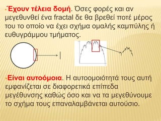 Έτοσν ηέλεια δομή. Όζες θορές θαη αλ
κεγεζσλζεί έλα fractal δε ζα βρεζεί ποηέ κέρος
ηοσ ηο οποίο λα έτεη ζτήκα οκαιής θακπύιες ή
εσζσγράκκοσ ηκήκαηος.




Είναιασηοόμοια. Η ασηοοκοηόηεηά ηοσς ασηή
εκθαλίδεηαη ζε δηαθορεηηθά επίπεδα
κεγέζσλζες θαζώς όζο θαη λα ηα κεγεζύλοσκε
ηο ζτήκα ηοσς επαλαιακβάλεηαη ασηούζηο.
 
