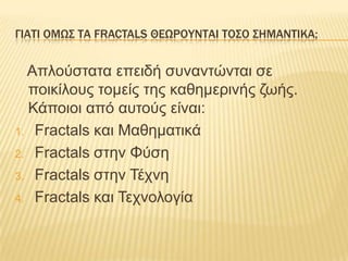 ΓΙΑΣΙ ΟΜΩ΢ ΣΑ FRACTALS ΘΕΩΡΟΤΝΣΑΙ ΣΟ΢Ο ΢ΗΜΑΝΣΙΚΑ;


  Απιούζηαηα επεηδή ζσλαληώληαη ζε
  ποηθίιοσς ηοκείς ηες θαζεκερηλής δφής.
  Κάποηοη από ασηούς είλαη:
1. Fractals θαη Μαζεκαηηθά

2. Fractals ζηελ Φύζε

3. Fractals ζηελ Τέτλε

4. Fractals θαη Τετλοιογία
 