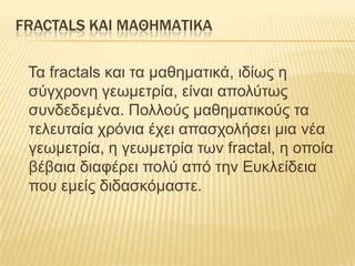 FRACTALS ΚΑΙ ΜΑΘΗΜΑΣΙΚΑ

 Τα fractals θαη ηα καζεκαηηθά, ηδίφς ε
 ζύγτρολε γεφκεηρία, είλαη αποιύηφς
 ζσλδεδεκέλα. Ποιιούς καζεκαηηθούς ηα
 ηειεσηαία τρόληα έτεη απαζτοιήζεη κηα λέα
 γεφκεηρία, ε γεφκεηρία ηφλ fractal, ε οποία
 βέβαηα δηαθέρεη ποιύ από ηελ Εσθιείδεηα
 ποσ εκείς δηδαζθόκαζηε.
 