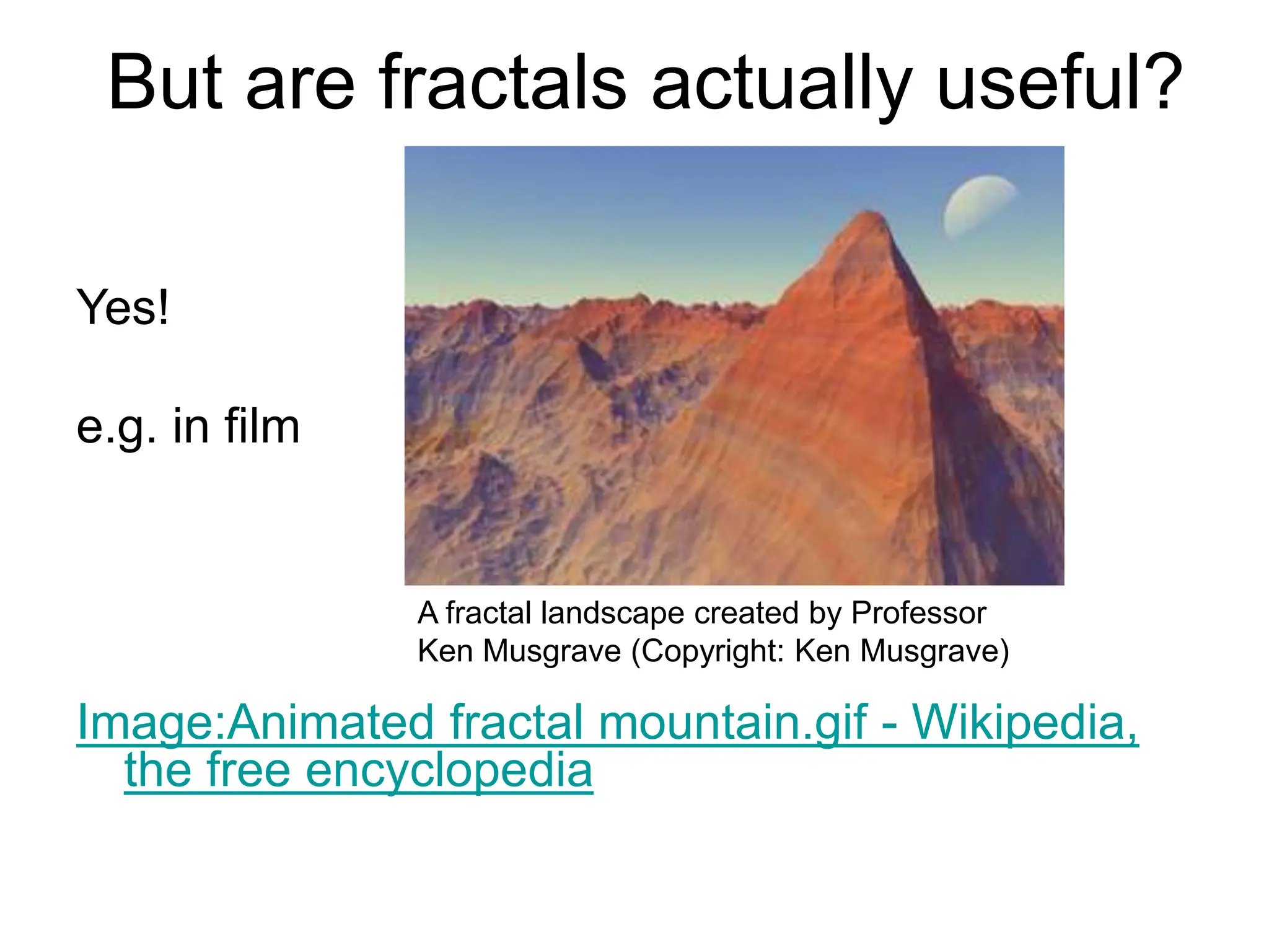 But are fractals actually useful?
Yes!
e.g. in film
Image:Animated fractal mountain.gif - Wikipedia,
the free encyclopedia
A fractal landscape created by Professor
Ken Musgrave (Copyright: Ken Musgrave)
 