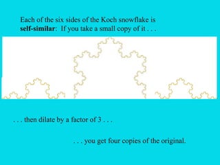 Each of the six sides of the Koch snowflake is
self-similar: If you take a small copy of it . . .
. . . then dilate by a factor of 3 . . .
. . . you get four copies of the original.
 