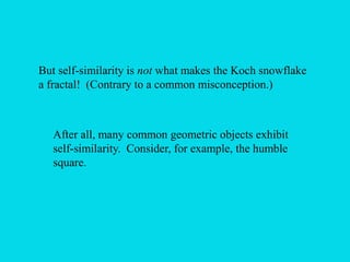 But self-similarity is not what makes the Koch snowflake
a fractal! (Contrary to a common misconception.)
After all, many common geometric objects exhibit
self-similarity. Consider, for example, the humble
square.
 