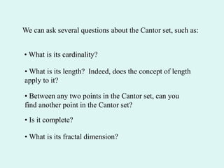 We can ask several questions about the Cantor set, such as:
• What is its cardinality?
• What is its length? Indeed, does the concept of length
apply to it?
• Between any two points in the Cantor set, can you
find another point in the Cantor set?
• Is it complete?
• What is its fractal dimension?
 