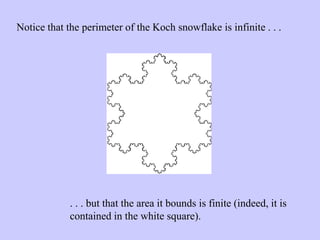 Notice that the perimeter of the Koch snowflake is infinite . . .
. . . but that the area it bounds is finite (indeed, it is
contained in the white square).
 