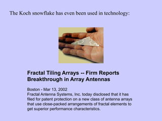 The Koch snowflake has even been used in technology:
Boston - Mar 13, 2002
Fractal Antenna Systems, Inc. today disclosed that it has
filed for patent protection on a new class of antenna arrays
that use close-packed arrangements of fractal elements to
get superior performance characteristics.
Fractal Tiling Arrays -- Firm Reports
Breakthrough in Array Antennas
 