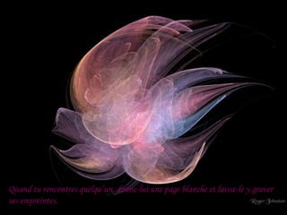 Quand tu rencontres quelqu’un, donne-lui une page blanche et laisse-le y graver
ses empreintes.
 