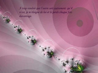 À trop vouloir que l’autre soit autrement qu’il
n’est, je m’éloigne de lui et le perds chaque fois
davantage.
 