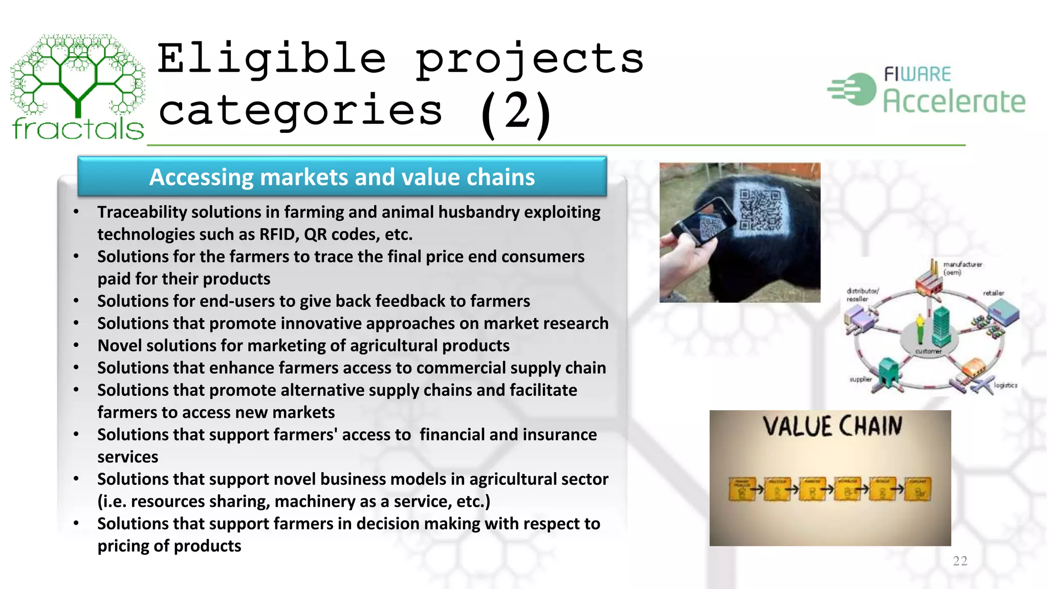 Eligible projects 
categories (2) 
22 
Accessing markets and value chains 
• Traceability solutions in farming and animal husbandry exploiting 
technologies such as RFID, QR codes, etc. 
• Solutions for the farmers to trace the final price end consumers 
paid for their products 
• Solutions for end-users to give back feedback to farmers 
• Solutions that promote innovative approaches on market research 
• Novel solutions for marketing of agricultural products 
• Solutions that enhance farmers access to commercial supply chain 
• Solutions that promote alternative supply chains and facilitate 
farmers to access new markets 
• Solutions that support farmers' access to financial and insurance 
services 
• Solutions that support novel business models in agricultural sector 
(i.e. resources sharing, machinery as a service, etc.) 
• Solutions that support farmers in decision making with respect to 
pricing of products 
 