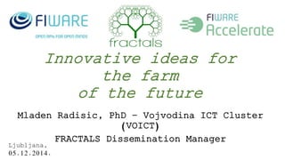 Innovative ideas for 
the farm 
of the future 
Mladen Radisic, PhD – Vojvodina ICT Cluster 
(VOICT) 
FRACTALS Dissemination Manager 
Ljubljana, 
05.12.2014. 
 