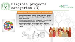 Eligible projects 
categories (3) 
22 
Improving public service provision in the agricultural sector 
- Solutions for provision of public digital services to farmers 
(including E-Government services), exploiting open Public 
Sector Information 
- Solutions that enable farmers to engage in crowd sourcing 
activities for the protection of local ecosystems 
- Solutions that support agricultural property valuation 
- Solutions for Land Management, Planning, Development, and 
Control 
 