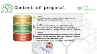 Content of proposal 
27 
Part A: 
Applicants Profile 
• 4 pages 
• Information about the applicant, relevant experience, etc. 
• Eligibility check, evaluation criterion 1 
Part B: 
Technical Solution 
Part C: 
Pitch 
• 10 pages 
• Description of the problem, proposed technical solution, 
implementation plan, impact and engagement with end-users 
• Evaluation of criteria 2, 3, 4 and 6, partially (with Part C) to 5 and 7 
• 5 minutes 
• A multimedia item (video, podcast or slideshow) in the form of a 
sales pitch that will present the application to potential customers 
and business partners (Duration 2-5 min). 
• Along with content of Part B to evaluate criteria 5 and 7. 
 
