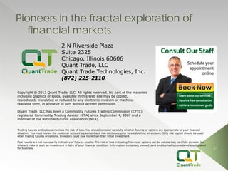 31 
Pioneers in the fractal exploration of financial markets 
Trading futures and options involves the risk of loss. You should consider carefully whether futures or options are appropriate to your financial situation. You must review the customer account agreement and risk disclosure prior to establishing an account. Only risk capital should be used when trading futures or options. Investors could lose more than their initial investment. 
Past results are not necessarily indicative of futures results. The risk of loss in trading futures or options can be substantial, carefully consider the inherent risks of such an investment in light of your financial condition. Information contained, viewed, sent or attached is considered a solicitation for business. 
Quant Trade, LLC has been a Commodity Futures Trading Commission (CFTC) registered Commodity Trading Advisor (CTA) since September 4, 2007 and a member of the National Futures Association (NFA). 
Copyright @ 2012 Quant Trade, LLC. All rights reserved. No part of the materials including graphics or logos, available in this Web site may be copied, reproduced, translated or reduced to any electronic medium or machine- readable form, in whole or in part without written permission. 
2 N Riverside Plaza 
Suite 2325 
Chicago, Illinois 60606 
Quant Trade, LLC 
Quant Trade Technologies, Inc. 
(872) 225-2110 