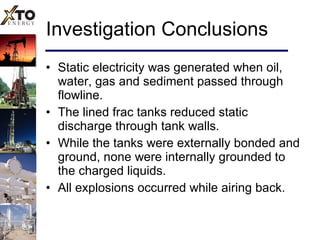 Investigation Conclusions Static electricity was generated when oil, water, gas and sediment passed through flowline. The lined frac tanks reduced static discharge through tank walls. While the tanks were externally bonded and ground, none were internally grounded to the charged liquids. All explosions occurred while airing back. 