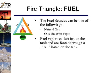 Fire Triangle:  FUEL The Fuel Sources can be one of the following: Natural Gas Oils that emit vapor Fuel vapors collect inside the tank and are forced through a  1’ x 1’ hatch on the tank. FUEL 