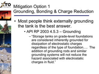 Mitigation Option 1 Grounding, Bonding & Charge Reduction Most people think externally grounding the tank is the best answer. API RP 2003 4.5.3 – Grounding “ Storage tanks on grade-level foundations are considered inherently grounded for dissipation of electrostatic charges regardless of the type of foundation….  The addition of grounding rods and similar grounding systems will not reduce the hazard associated with electrostatic charges in fluid.” 