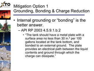 Mitigation Option 1 Grounding, Bonding & Charge Reduction Internal grounding or “bonding” is the better answer. API RP 2003 4.5.9.1.b.2 “ The tank should have a metal plate with a surface area no less than 30 in. ² per 100 gallons located at the tank bottom, and bonded to an external ground.  The plate provides an electrical path between the liquid contents and ground through which the charge can dissipate.” 