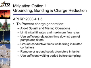 Mitigation Option 1 Grounding, Bonding & Charge Reduction API RP 2003 4.1.5. To Prevent charge generation: Avoid Splash and Misting Operations Limit initial fill rates and maximum flow rates Use sufficient relaxation time downstream of pumps and filters Ground conductive fluids while filling insulated containers Remove or ground spark promoters in tanks Use sufficient waiting period before sampling  