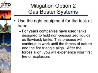 Mitigation Option 2 Gas Buster Systems Use the right equipment for the task at hand.  For years companies have used tanks designed to hold non-pressurized liquids as flowback tanks. This process will continue to work until the forces of nature and the fire triangle align.  After the forces align, you will experience your first fire or explosion.  
