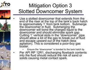 Mitigation Option 3 Slotted Downcomer System Use a slotted downcomer that extends from the end of the riser at the top of the tank’s back hatch to approximately 1’ from tank bottom.  Submerge the downcomer in fluid.  Submerging the downcomer will bond the charged liquid to the downcomer and should eliminate spark gap.  Cutting 1’ vertical slots in the “downcomer” pipe should allow a lot of the gas to break out of fluid and escape upward out of the hatch (less agitation). This is considered a poor-boy gas buster. Ensure the “downcomer” is bonded to the tank hatch lip.  Per API RP 12R1, discharging flowback contents into the fluid should reduce the risk of sand or solids causing metal contact spark. 