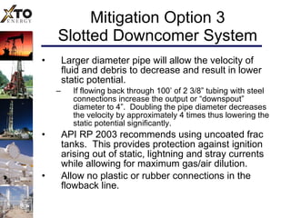 Mitigation Option 3 Slotted Downcomer System Larger diameter pipe will allow the velocity of fluid and debris to decrease and result in lower static potential.  If flowing back through 100’ of 2 3/8” tubing with steel connections increase the output or “downspout” diameter to 4”.  Doubling the pipe diameter decreases the velocity by approximately 4 times thus lowering the static potential significantly.  API RP 2003 recommends using uncoated frac tanks.  This provides protection against ignition arising out of static, lightning and stray currents while allowing for maximum gas/air dilution. Allow no plastic or rubber connections in the flowback line. 