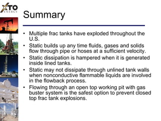 Summary Multiple frac tanks have exploded throughout the U.S. Static builds up any time fluids, gases and solids flow through pipe or hoses at a sufficient velocity. Static dissipation is hampered when it is generated inside lined tanks. Static may not dissipate through unlined tank walls when nonconductive flammable liquids are involved in the flowback process. Flowing through an open top working pit with gas buster system is the safest option to prevent closed top frac tank explosions. 