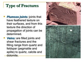 Type of FracturesType of Fractures
 Plumose joints:Plumose joints: joints thatjoints that
have feathered texture onhave feathered texture on
their surfaces, and from thistheir surfaces, and from this
texture the direction oftexture the direction of
propagation of joints can bepropagation of joints can be
determined.determined.
 Veins:Veins: are filled joints andare filled joints and
shear fractures and theshear fractures and the
filling range from quartz andfilling range from quartz and
feldspar (pegmatite andfeldspar (pegmatite and
aplite) to quartz, calcite andaplite) to quartz, calcite and
dolomite.dolomite.
 