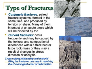 Type of FracturesType of Fractures
 Conjugate fractures:Conjugate fractures: pairedpaired
fracture systems, formed in thefracture systems, formed in the
same time, and produced bysame time, and produced by
tension or shear. Many of themtension or shear. Many of them
intersect at an acute angle whichintersect at an acute angle which
will be bisected by thewill be bisected by the
 Curved fractures:Curved fractures: occuroccur
frequently and may be caused byfrequently and may be caused by
the textural and compositionalthe textural and compositional
differences within a thick bed ordifferences within a thick bed or
large rock mass or they may alarge rock mass or they may a
result of changes in stressresult of changes in stress
direction or analysis.direction or analysis.
Cross cutting relationship and materialCross cutting relationship and material
filling the fractures can help in resolvingfilling the fractures can help in resolving
the chronological order of deformation.the chronological order of deformation.
 