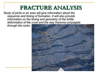 FRACTURE ANALYSISFRACTURE ANALYSIS
Study of joints in an area will give information about theStudy of joints in an area will give information about the
sequence and timing of formation. It will also providesequence and timing of formation. It will also provide
information on the timing and geometry of the brittleinformation on the timing and geometry of the brittle
deformation of the crust and the way fractures propagatedeformation of the crust and the way fractures propagate
through the rocks.through the rocks.
 
