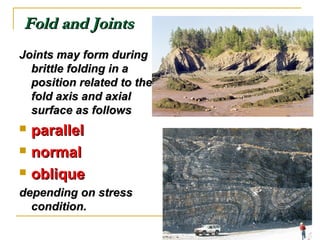 Fold and JointsFold and Joints
Joints may form duringJoints may form during
brittle folding in abrittle folding in a
position related to theposition related to the
fold axis and axialfold axis and axial
surface as followssurface as follows
 parallelparallel
 normalnormal
 obliqueoblique
depending on stressdepending on stress
condition.condition.
 