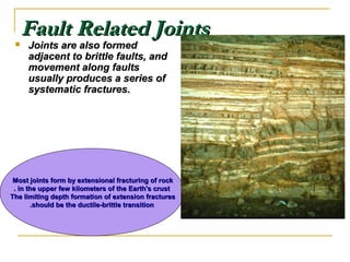 Fault Related JointsFault Related Joints
 Joints are also formedJoints are also formed
adjacent to brittle faults, andadjacent to brittle faults, and
movement along faultsmovement along faults
usually produces a series ofusually produces a series of
systematic fractures.systematic fractures.
Most joints form by extensional fracturing of rockMost joints form by extensional fracturing of rock
in the upper few kilometers of the Earth's crustin the upper few kilometers of the Earth's crust..
The limiting depth formation of extension fracturesThe limiting depth formation of extension fractures
should be the ductile-brittle transitionshould be the ductile-brittle transition..
 