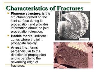 Characteristics of FracturesCharacteristics of Fractures
 Plumose structure: is the
structures formed on the
joint surface during its
propagation and provides
information about the joint
propagation direction.
 Hackle marks:Hackle marks: indicate
zones where the joint
propagate rapidly.
 Arrest line:Arrest line: forms
perpendicular to the
direction of propagation
and is parallel to the
advancing edge of
fractures.
 