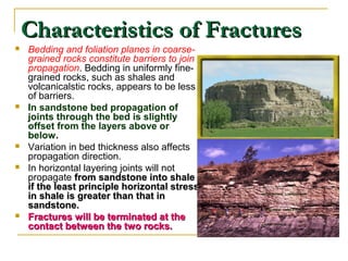 Characteristics of FracturesCharacteristics of Fractures
 Bedding and foliation planes in coarse-
grained rocks constitute barriers to join
propagation. Bedding in uniformly fine-
grained rocks, such as shales and
volcanicalstic rocks, appears to be less
of barriers.
 In sandstone bed propagation of
joints through the bed is slightly
offset from the layers above or
below.
 Variation in bed thickness also affects
propagation direction.
 In horizontal layering joints will not
propagate from sandstone into shalefrom sandstone into shale
if the least principle horizontal stressif the least principle horizontal stress
in shale is greater than that inin shale is greater than that in
sandstone.sandstone.
 Fractures will be terminated at theFractures will be terminated at the
contact between the two rocks.contact between the two rocks.
 