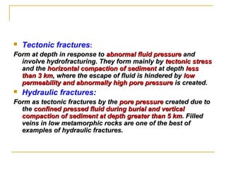  Tectonic fractures:
Form at depth in response toForm at depth in response to abnormal fluid pressureabnormal fluid pressure andand
involve hydrofracturing. They form mainly byinvolve hydrofracturing. They form mainly by tectonic stresstectonic stress
and theand the horizontal compaction of sedimenthorizontal compaction of sediment at depthat depth lessless
than 3 kmthan 3 km, where the escape of fluid is hindered by, where the escape of fluid is hindered by lowlow
permeability and abnormally high pore pressurepermeability and abnormally high pore pressure is created.is created.
 Hydraulic fractures:
Form as tectonic fractures by theForm as tectonic fractures by the pore pressurepore pressure created due tocreated due to
thethe confined pressed fluid during burial and verticalconfined pressed fluid during burial and vertical
compaction of sediment at depth greatercompaction of sediment at depth greater than 5 kmthan 5 km. Filled. Filled
veins in low metamorphic rocks are one of the best ofveins in low metamorphic rocks are one of the best of
examples of hydraulic fractures.examples of hydraulic fractures.
 