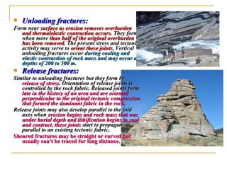  Unloading fractures:Unloading fractures:
Form nearForm near surface as erosion removes overburdensurface as erosion removes overburden
and thermalelastic contraction occurs.and thermalelastic contraction occurs. They formThey form
when morewhen more than half of the original overburdenthan half of the original overburden
has been removedhas been removed. The present stress and tectonic. The present stress and tectonic
activity may serve toactivity may serve to orient these jointsorient these joints. Vertical. Vertical
unloading fractures occurunloading fractures occur during cooling andduring cooling and
elastic contraction of rock mass and may occur atelastic contraction of rock mass and may occur at
depths of 200 to 500 m.depths of 200 to 500 m.
 Release fractures:Release fractures:
Similar to unloading fractures but they form bySimilar to unloading fractures but they form by
release of stressrelease of stress. Orientation of release joints is. Orientation of release joints is
controlled by the rock fabric. Released joints formcontrolled by the rock fabric. Released joints form
late in the history of an area and are orientedlate in the history of an area and are oriented
perpendicular to the original tectonic compressionperpendicular to the original tectonic compression
that formed the dominant fabric in the rock.that formed the dominant fabric in the rock.
Release joints may also develop parallel to the foldRelease joints may also develop parallel to the fold
axes whenaxes when erosion begins and rock mass that waserosion begins and rock mass that was
under burial depth and lithification begins to coolunder burial depth and lithification begins to cool
and contract, these jointsand contract, these joints start to propagatestart to propagate
parallel to an existing tectonic fabricparallel to an existing tectonic fabric..
Sheared fractures may be straight or curved butSheared fractures may be straight or curved but
usually can't be traced for long distance.usually can't be traced for long distance.
 