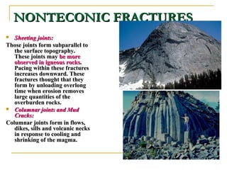 NONTECONIC FRACTURESNONTECONIC FRACTURES
 Sheeting joints:Sheeting joints:
Those joints form subparallel toThose joints form subparallel to
the surface topography.the surface topography.
These joints mayThese joints may be morebe more
observed in igneous rocksobserved in igneous rocks..
Pacing within these fracturesPacing within these fractures
increases downward. Theseincreases downward. These
fractures thought that theyfractures thought that they
form by unloading overlongform by unloading overlong
time when erosion removestime when erosion removes
large quantities of thelarge quantities of the
overburden rocks.overburden rocks.
 Columnar joints and MudColumnar joints and Mud
Cracks:Cracks:
Columnar joints form in flows,Columnar joints form in flows,
dikes, sills and volcanic necksdikes, sills and volcanic necks
in response to cooling andin response to cooling and
shrinking of the magma.shrinking of the magma.
 