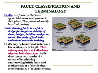 FAULT CLASSIFICATION ANDFAULT CLASSIFICATION AND
TERMINALOGYTERMINALOGY
Faults:Faults: Are fractures that haveAre fractures that have
appreciable movement parallel toappreciable movement parallel to
their plane. They produced usuallytheir plane. They produced usually
be seismic activity.be seismic activity.
Understanding faults is useful inUnderstanding faults is useful in
design for long-term stability ofdesign for long-term stability of
dams, bridges, buildings and powerdams, bridges, buildings and power
plants. The study of fault helpsplants. The study of fault helps
understand mountain building.understand mountain building.
Faults may be hundred of meters or aFaults may be hundred of meters or a
few centimeters in length.few centimeters in length. TheirTheir
outcrop may have as knife-sharpoutcrop may have as knife-sharp
edges or fault shear zoneedges or fault shear zone. Fault. Fault
shear zones may consist of ashear zones may consist of a
serious of interleavingserious of interleaving
anastomosing brittle faults andanastomosing brittle faults and
crushed rock or of ductile shearcrushed rock or of ductile shear
zones composed of mylonitic rocks.zones composed of mylonitic rocks.
 