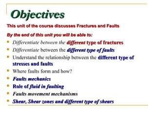 ObjectivesObjectives
This unit of the course discusses Fractures and FaultsThis unit of the course discusses Fractures and Faults
By the end of this unit you will be able to:By the end of this unit you will be able to:
 Differentiate between the differentdifferent type of fracturestype of fractures
 Differentiate between the different type of faultsdifferent type of faults
 Understand the relationship between the different type ofdifferent type of
stresses and faultsstresses and faults
 Where faults form and how?
 Faults mechanicsFaults mechanics
 Role ofRole of fluid in faultingfluid in faulting
 Faults movement mechanismsFaults movement mechanisms
 Shear, Shear zones and different type of shearsShear, Shear zones and different type of shears
 