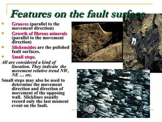 Features on the fault surfaceFeatures on the fault surface
 GroovesGrooves (parallel to the(parallel to the
movement direction)movement direction)
 Growth of fibrous mineralsGrowth of fibrous minerals
(parallel to the movement(parallel to the movement
direction)direction)
 SlickensidesSlickensides are the polishedare the polished
fault surfaces.fault surfaces.
 Small steps.Small steps.
All are considered a kind ofAll are considered a kind of
lineation. They indicate thelineation. They indicate the
movement relative trend NW,movement relative trend NW,
NE … etc.NE … etc.
Small steps may also be used toSmall steps may also be used to
determine the movementdetermine the movement
direction and direction ofdirection and direction of
movement of the opposingmovement of the opposing
wall. Slicklines usuallywall. Slicklines usually
record only the last momentrecord only the last moment
event on the fault.event on the fault.
 