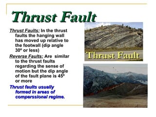 Thrust FaultThrust Fault
Thrust Faults: In the thrust
faults the hanging wall
has moved up relative to
the footwall (dip angle
30º or less)
Reverse Faults: Are similar
to the thrust faults
regarding the sense of
motion but the dip angle
of the fault plane is 45º
or more
Thrust faults usuallyThrust faults usually
formed in areas offormed in areas of
comperssional regime.comperssional regime.
Thrust FaultThrust Fault
 