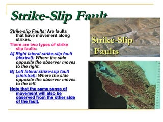 Strike-Slip FaultStrike-Slip Fault
Strike-slip Faults: Are faults
that have movement along
strikes.
There are two types of strike
slip faults:
A] Right lateral strike-slip fault
(dextral): Where the side
opposite the observer moves
to the right.
B] Left lateral strike-slip fault
(sinistral): Where the side
opposite the observer moves
to the left.
Note that the same sense ofNote that the same sense of
movement will also bemovement will also be
observed from the other sideobserved from the other side
of the fault.of the fault.
Strike-SlipStrike-Slip
FaultsFaults
 